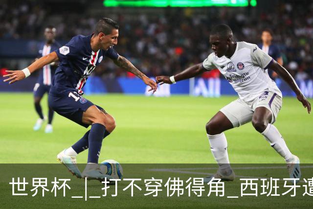 世界杯 | 打不穿佛得角 西班牙遭遇“系统局”?