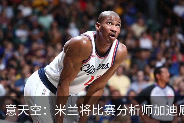 意天空：米兰将比赛分析师加迪尼尔提拔为球探主管